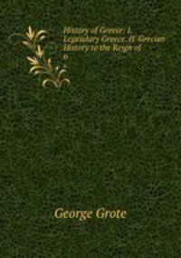 History of Greece: I. Legendary Greece. II. Grecian History to the Reign of .. 6