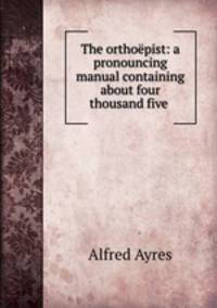 The orthoepist: a pronouncing manual containing about four thousand five .