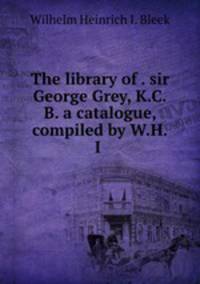 The library of . sir George Grey, K.C.B. a catalogue, compiled by W.H.I .