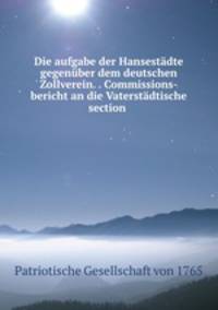 Die aufgabe der Hansestadte gegenuber dem deutschen Zollverein. . Commissions-bericht an die Vaterstadtische section