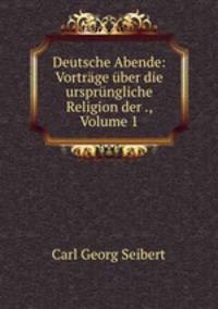 Deutsche Abende: Vortrage uber die ursprungliche Religion der ., Volume 1