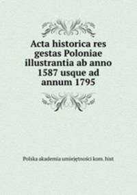 Acta historica res gestas Poloniae illustrantia ab anno 1587 usque ad annum 1795