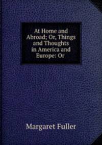 At Home and Abroad; Or, Things and Thoughts in America and Europe: Or .