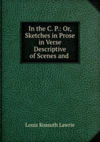 In the C. P.: Or, Sketches in Prose & in Verse Descriptive of Scenes and .