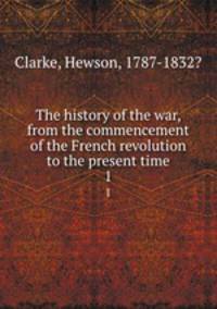 The history of the war, from the commencement of the French revolution to the present time. 1
