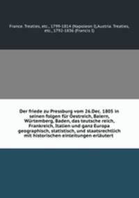 Der friede zu Pressburg vom 26.Dec. 1805 in seinen folgen fur Oestreich, Baiern, Wurtemberg, Baden, das teutsche reich, Frankreich, Italien und ganz Europa geographisch, statistisch, und staatsrechtlich mit historischen einleitungen erlautert
