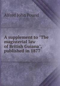 A supplement to "The magisterial law of British Guiana", published in 1877 .