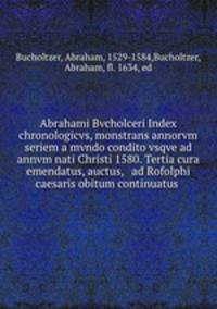 Abrahami Bvcholceri Index chronologicvs, monstrans annorvm seriem a mvndo condito vsqve ad annvm nati Christi 1580. Tertia cura emendatus, auctus, & ad Rofolphi caesaris obitum continuatus