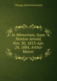 In Memoriam, Isaac Newton Arnold, Nov. 30, 1813-Apr. 24, 1884, Arthur Mason .