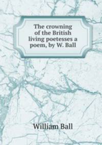 The crowning of the British living poetesses a poem, by W. Ball.