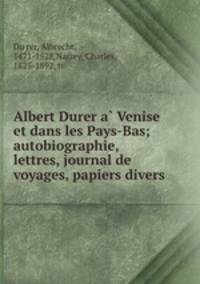 Albert Durer a? Venise et dans les Pays-Bas; autobiographie, lettres, journal de voyages, papiers divers