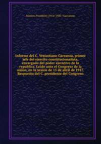 Informe del C. Venustiano Carranza, primer jefe del ejercito constitucionalista, encargado del poder ejecutivo de la republica. Leido ante el Congreso de la union, en la sesion de 15 de abril de 1917. Respuesta del C. presidente del Congreso