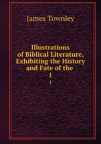 Illustrations of Biblical Literature, Exhibiting the History and Fate of the .. 1