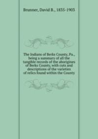 The Indians of Berks County, Pa., being a summary of all the tangible records of the aborigines of Berks County, with cuts and descriptions of the varieties of relics found within the County