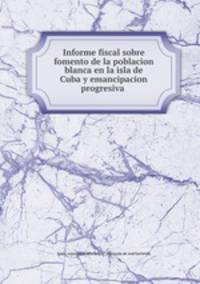 Informe fiscal sobre fomento de la poblacion blanca en la isla de Cuba y emancipacion progresiva .