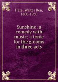 Sunshine; a comedy with music; a tonic for the glooms in three acts