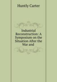 Industrial Reconstruction: A Symposium on the Situation After the War and .