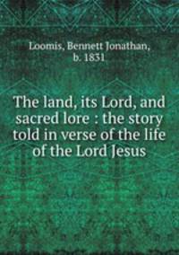 The land, its Lord, and sacred lore : the story told in verse of the life of the Lord Jesus
