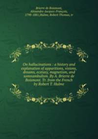 On hallucinations : a history and explanation of apparitions, visions, dreams, ecstasy, magnetism, and somnambulism. By A. Brierre de Boismont. Tr. from the French by Robert T. Hulme