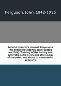 Coconut planter`s manual. Ferguson`s "All about the coconut palm" (Cocos nucifera). Treating of the history and cultivation, chemistry and physiology of the palm, and about its commercial products