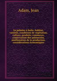 Le palmier a huile; habitat, varietes, conditions de vegetation, culture, produits, commerce, conservation des palmeraies, amelioration de la production, considerations economiques