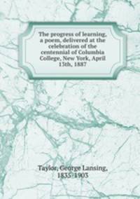 The progress of learning, a poem, delivered at the celebration of the centennial of Columbia College, New York, April 13th, 1887