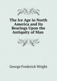 The Ice Age in North America and Its Bearings Upon the Antiquity of Man .