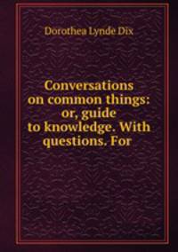 Conversations on common things: or, guide to knowledge. With questions. For .