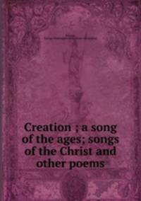 Creation ; a song of the ages; songs of the Christ and other poems