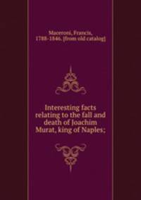 Interesting facts relating to the fall and death of Joachim Murat, king of Naples;