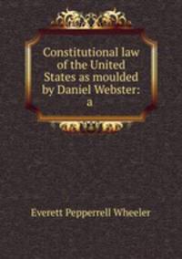 Constitutional law of the United States as moulded by Daniel Webster: a .