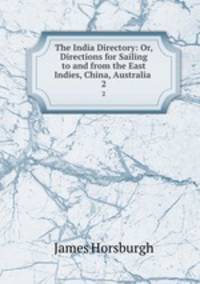 The India Directory: Or, Directions for Sailing to and from the East Indies, China, Australia .. 2