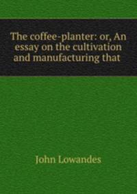 The coffee-planter: or, An essay on the cultivation and manufacturing that .