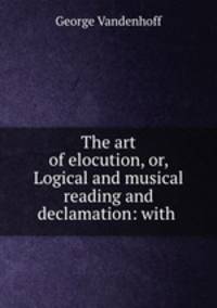 The art of elocution, or, Logical and musical reading and declamation: with .