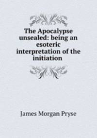 The Apocalypse unsealed: being an esoteric interpretation of the initiation .