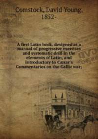 A first Latin book, designed as a manual of progressive exercises and systematic drill in the elements of Latin, and introductory to C?sar