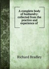 A complete body of husbandry: collected from the practice and experience of .