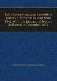 Introductory lectures in modern history : delivered in Lent term 1842, with the inauagural lecture delivered in December 1841