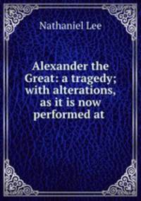 Alexander the Great: a tragedy; with alterations, as it is now performed at .
