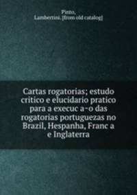 Cartas rogatorias; estudo critico e elucidario pratico para a execuc?a?o das rogatorias portuguezas no Brazil, Hespanha, Franc?a e Inglaterra