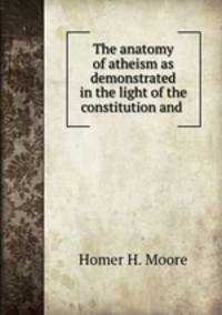 The anatomy of atheism as demonstrated in the light of the constitution and .