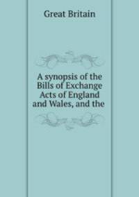 A synopsis of the Bills of Exchange Acts of England and Wales, and the .