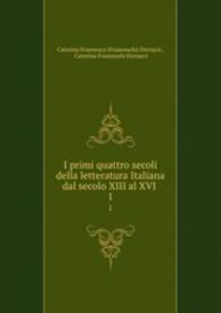 I primi quattro secoli della letteratura Italiana dal secolo XIII al XVI .. 1