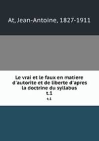 Le vrai et le faux en matiere d`autorite et de liberte d`apres la doctrine du syllabus. t.1