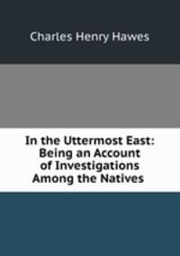 In the Uttermost East: Being an Account of Investigations Among the Natives .