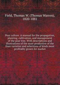 Pear culture. A manual for the propagation, planting, cultivation, and management of the pear tree. With descriptions and illustrations of the most productive of the finer varieties and selections of kinds most profitably grown for market