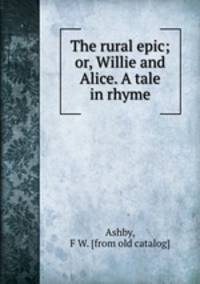 The rural epic; or, Willie and Alice. A tale in rhyme