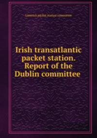 Irish transatlantic packet station. Report of the Dublin committee .