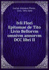 Ivli Flori Epitomae de Tito Livio Bellorvm omnivm annorvm DCC libri II.