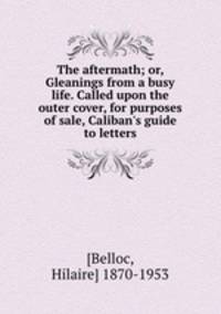 The aftermath; or, Gleanings from a busy life. Called upon the outer cover, for purposes of sale, Caliban`s guide to letters